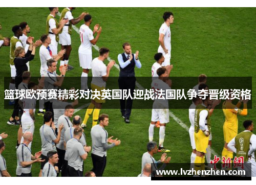 篮球欧预赛精彩对决英国队迎战法国队争夺晋级资格